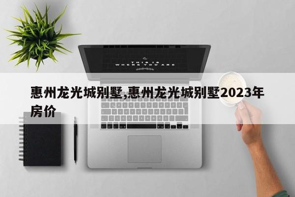 惠州龙光城别墅,惠州龙光城别墅2023年房价