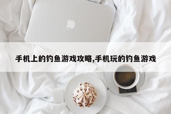 手机上的钓鱼游戏攻略,手机玩的钓鱼游戏