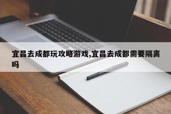 宜昌去成都玩攻略游戏,宜昌去成都需要隔离吗