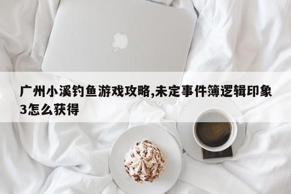 广州小溪钓鱼游戏攻略,未定事件簿逻辑印象3怎么获得