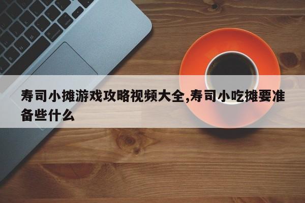 寿司小摊游戏攻略视频大全,寿司小吃摊要准备些什么