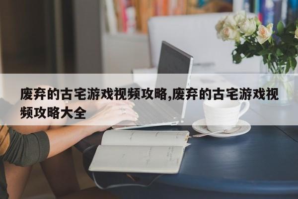 废弃的古宅游戏视频攻略,废弃的古宅游戏视频攻略大全