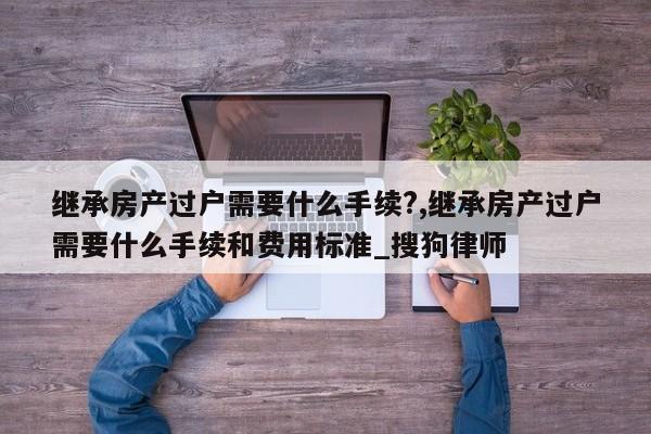 继承房产过户需要什么手续?,继承房产过户需要什么手续和费用标准_搜狗律师