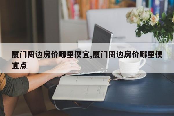 厦门周边房价哪里便宜,厦门周边房价哪里便宜点