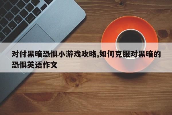 对付黑暗恐惧小游戏攻略,如何克服对黑暗的恐惧英语作文