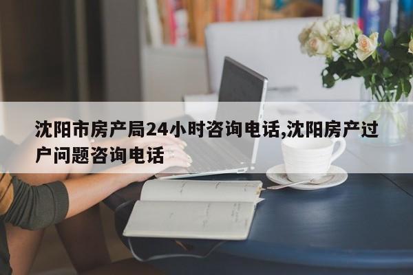 沈阳市房产局24小时咨询电话,沈阳房产过户问题咨询电话