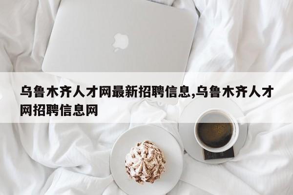 乌鲁木齐人才网最新招聘信息,乌鲁木齐人才网招聘信息网