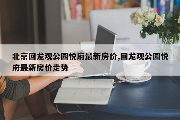 北京回龙观公园悦府最新房价,回龙观公园悦府最新房价走势