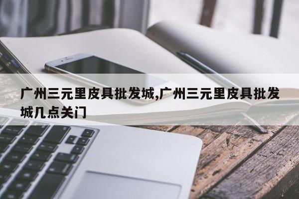 广州三元里皮具批发城,广州三元里皮具批发城几点关门