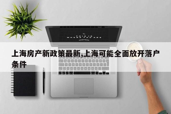 上海房产新政策最新,上海可能全面放开落户条件