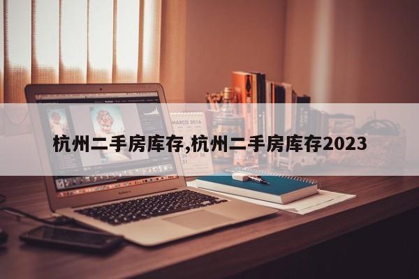 杭州二手房库存,杭州二手房库存2023