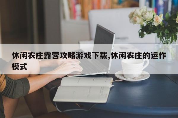 休闲农庄露营攻略游戏下载,休闲农庄的运作模式