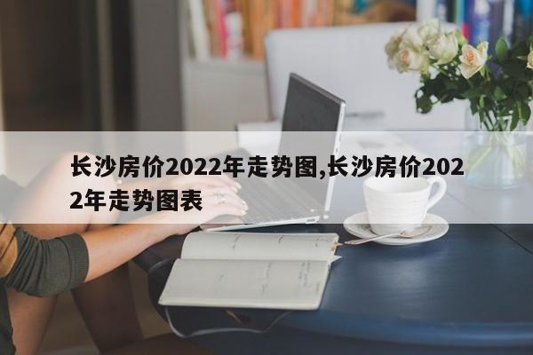 长沙房价2022年走势图,长沙房价2022年走势图表