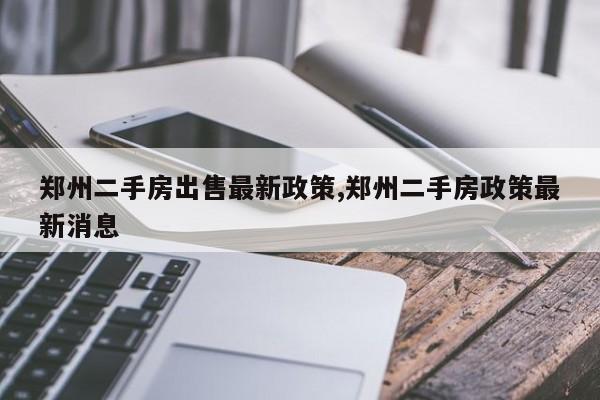 郑州二手房出售最新政策,郑州二手房政策最新消息